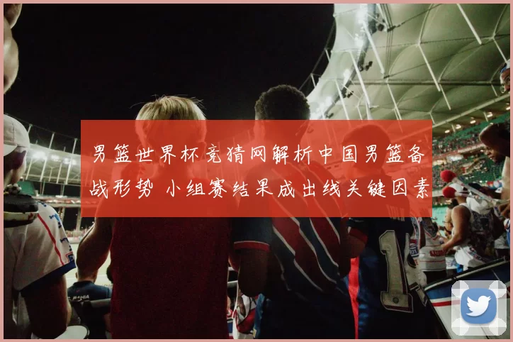 男篮世界杯竞猜网解析中国男篮备战形势 小组赛结果成出线关键因素