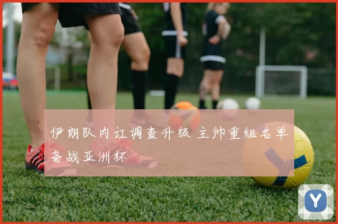 伊朗队内讧调查升级 主帅重组名单备战亚洲杯