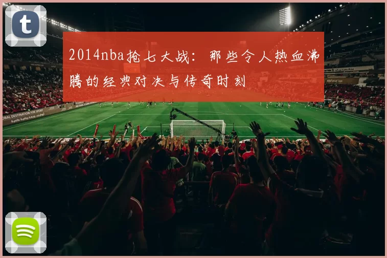 2014nba抢七大战：那些令人热血沸腾的经典对决与传奇时刻