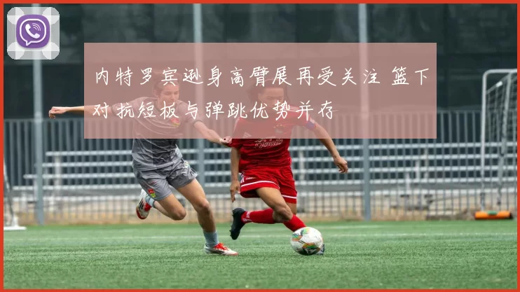 内特罗宾逊身高臂展再受关注 篮下对抗短板与弹跳优势并存