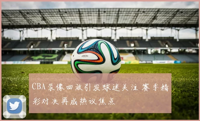 CBA录像回放引发球迷关注 赛季精彩对决再成热议焦点