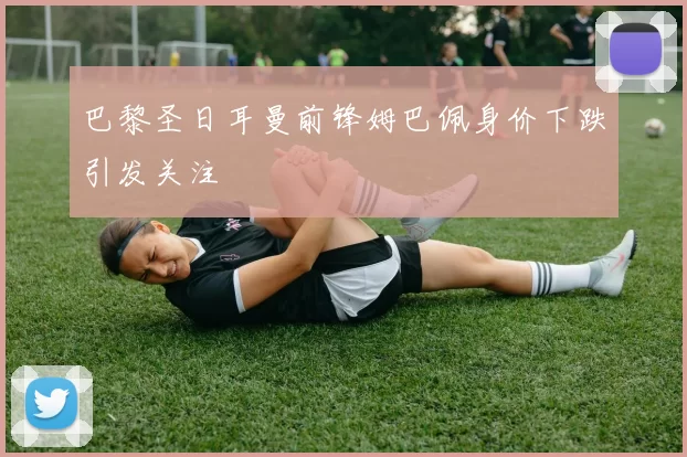 巴黎圣日耳曼前锋姆巴佩身价下跌引发关注