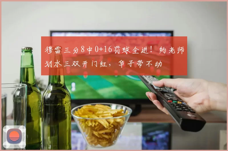 穆雷三分8中0+16罚球全进！约老师划水三双开门红，华子带不动