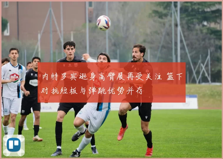 内特罗宾逊身高臂展再受关注 篮下对抗短板与弹跳优势并存