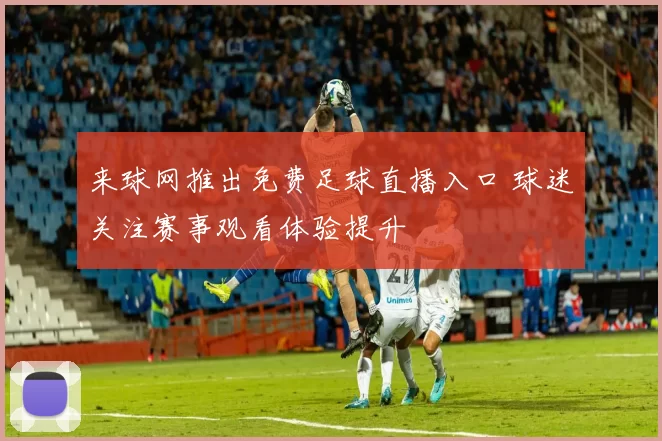 来球网推出免费足球直播入口 球迷关注赛事观看体验提升