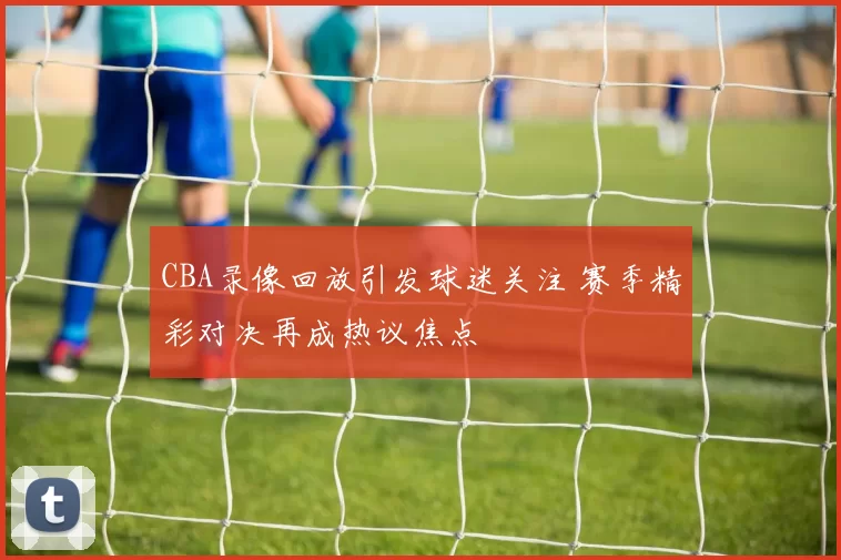 CBA录像回放引发球迷关注 赛季精彩对决再成热议焦点