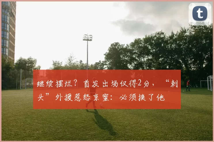 继续摆烂？首发出场仅得2分，“刺头”外援惹怒京蜜：必须换了他