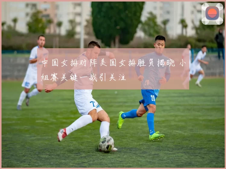 中国女排对阵美国女排胜负揭晓 小组赛关键一战引关注