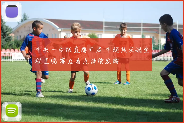 中央一台线直播开启 中超焦点战全程呈现 赛后看点持续发酵