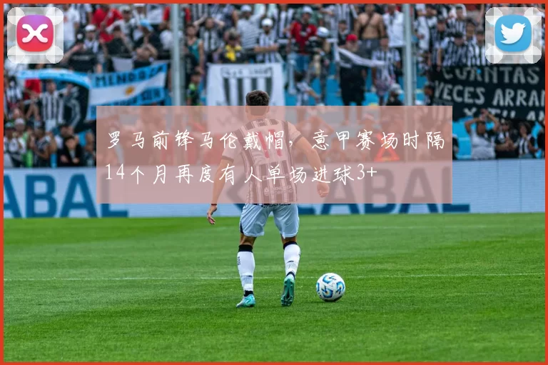罗马前锋马伦戴帽，意甲赛场时隔14个月再度有人单场进球3+