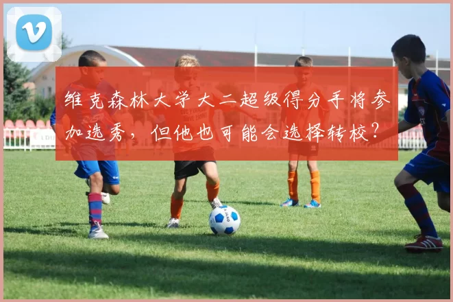 维克森林大学大二超级得分手将参加选秀，但他也可能会选择转校？