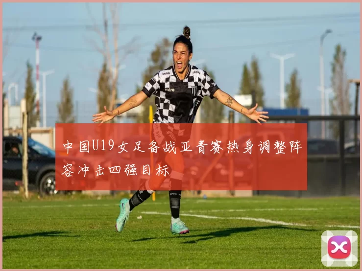 中国U19女足备战亚青赛热身调整阵容冲击四强目标